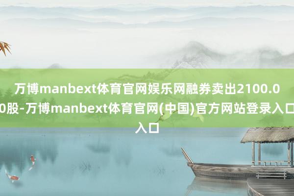 万博manbext体育官网娱乐网融券卖出2100.00股-万博manbext体育官网(中国)官方网站登录入口