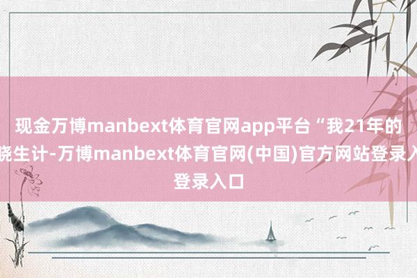 现金万博manbext体育官网app平台“我21年的通晓生计-万博manbext体育官网(中国)官方网站登录入口