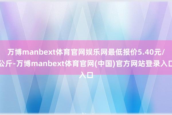 万博manbext体育官网娱乐网最低报价5.40元/公斤-万博manbext体育官网(中国)官方网站登录入口