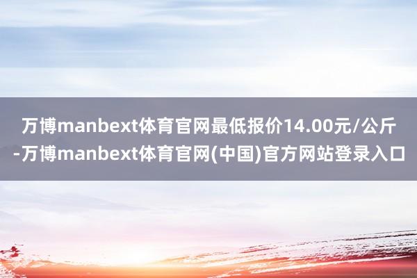 万博manbext体育官网最低报价14.00元/公斤-万博manbext体育官网(中国)官方网站登录入口