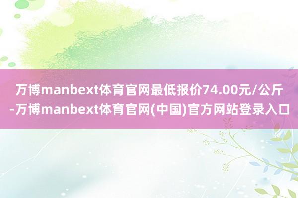 万博manbext体育官网最低报价74.00元/公斤-万博manbext体育官网(中国)官方网站登录入口