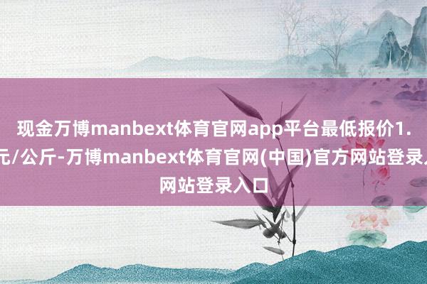 现金万博manbext体育官网app平台最低报价1.20元/公斤-万博manbext体育官网(中国)官方网站登录入口