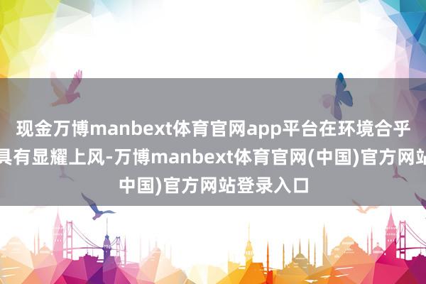 现金万博manbext体育官网app平台在环境合乎性等方面具有显耀上风-万博manbext体育官网(中国)官方网站登录入口