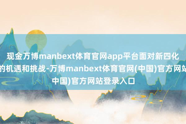 现金万博manbext体育官网app平台面对新四化汽车时期的机遇和挑战-万博manbext体育官网(中国)官方网站登录入口