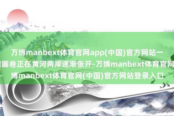 万博manbext体育官网app(中国)官方网站一幅充满期望与但愿的重建画卷正在黄河两岸逐渐张开-万博manbext体育官网(中国)官方网站登录入口