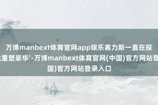 万博manbext体育官网app娱乐赛力斯一直在探索‘贤达重塑豪华’-万博manbext体育官网(中国)官方网站登录入口