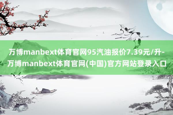 万博manbext体育官网95汽油报价7.39元/升-万博manbext体育官网(中国)官方网站登录入口