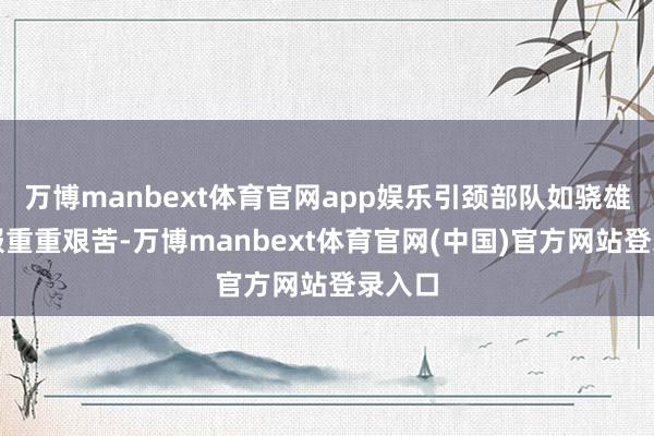 万博manbext体育官网app娱乐引颈部队如骁雄般克服重重艰苦-万博manbext体育官网(中国)官方网站登录入口