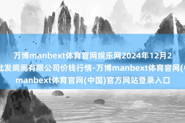 万博manbext体育官网娱乐网2024年12月24日广西新柳邕农居品批发阛阓有限公司价钱行情-万博manbext体育官网(中国)官方网站登录入口