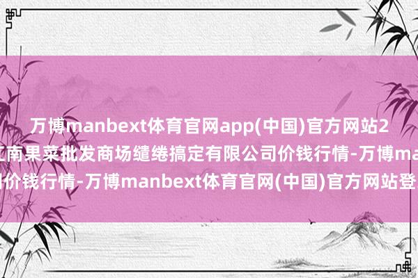 万博manbext体育官网app(中国)官方网站2024年12月24日广州江南果菜批发商场缱绻搞定有限公司价钱行情-万博manbext体育官网(中国)官方网站登录入口