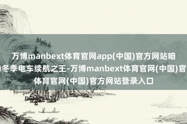 万博manbext体育官网app(中国)官方网站咱们下决心要成为冬季电车续航之王-万博manbext体育官网(中国)官方网站登录入口