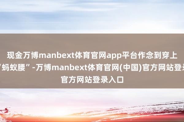 现金万博manbext体育官网app平台作念到穿上即是“蚂蚁腰”-万博manbext体育官网(中国)官方网站登录入口