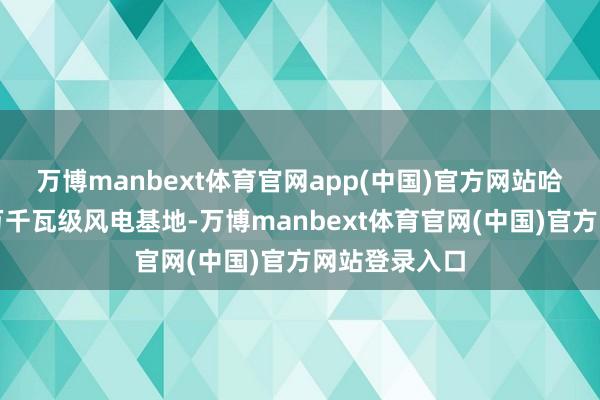 万博manbext体育官网app(中国)官方网站哈密已建成千万千瓦级风电基地-万博manbext体育官网(中国)官方网站登录入口