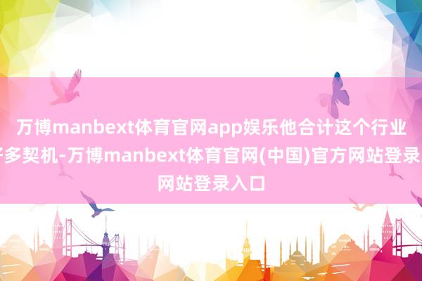 万博manbext体育官网app娱乐他合计这个行业有好多契机-万博manbext体育官网(中国)官方网站登录入口