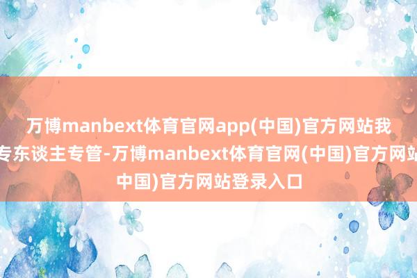 万博manbext体育官网app(中国)官方网站我区还实行专东谈主专管-万博manbext体育官网(中国)官方网站登录入口