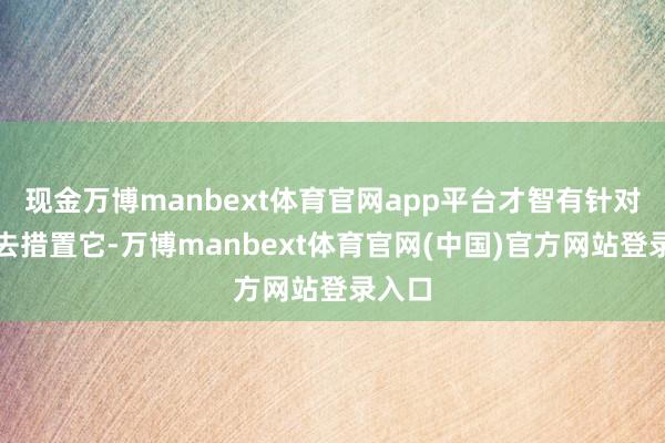 现金万博manbext体育官网app平台才智有针对性地去措置它-万博manbext体育官网(中国)官方网站登录入口