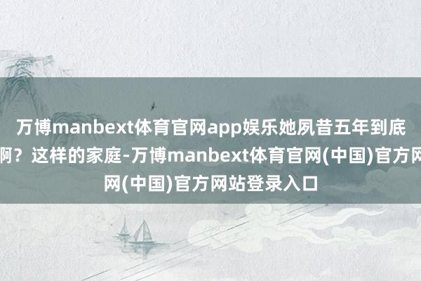 万博manbext体育官网app娱乐她夙昔五年到底皆在干什么啊？这样的家庭-万博manbext体育官网(中国)官方网站登录入口