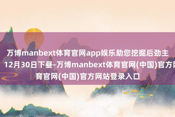 万博manbext体育官网app娱乐助您挖掘后劲主题契机! 12月30日下昼-万博manbext体育官网(中国)官方网站登录入口