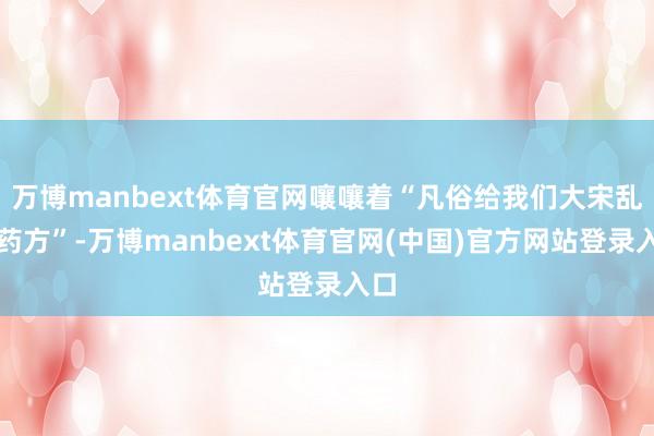万博manbext体育官网嚷嚷着“凡俗给我们大宋乱开药方”-万博manbext体育官网(中国)官方网站登录入口