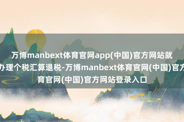 万博manbext体育官网app(中国)官方网站就不错帮衬操作办理个税汇算退税-万博manbext体育官网(中国)官方网站登录入口