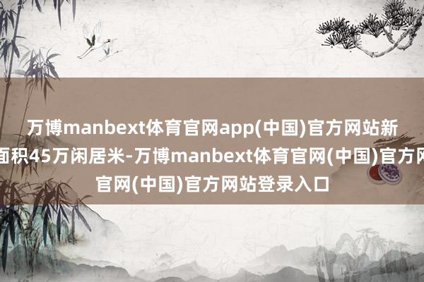 万博manbext体育官网app(中国)官方网站新建晋升绿化面积45万闲居米-万博manbext体育官网(中国)官方网站登录入口