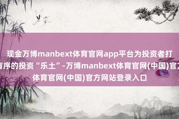 现金万博manbext体育官网app平台为投资者打造一个安全、有序的投资“乐土”-万博manbext体育官网(中国)官方网站登录入口