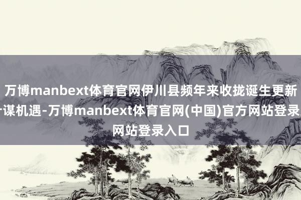 万博manbext体育官网伊川县频年来收拢诞生更新的计谋机遇-万博manbext体育官网(中国)官方网站登录入口