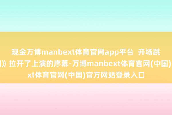 现金万博manbext体育官网app平台  开场跳舞《我和我的故国》拉开了上演的序幕-万博manbext体育官网(中国)官方网站登录入口