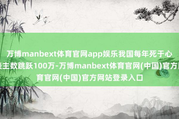 万博manbext体育官网app娱乐我国每年死于心肌梗死的东谈主数跳跃100万-万博manbext体育官网(中国)官方网站登录入口