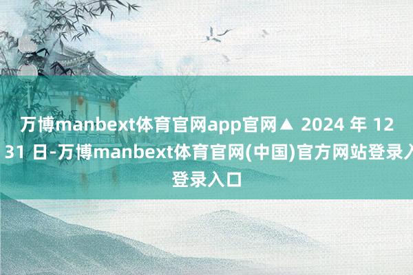 万博manbext体育官网app官网▲ 2024 年 12 月 31 日-万博manbext体育官网(中国)官方网站登录入口
