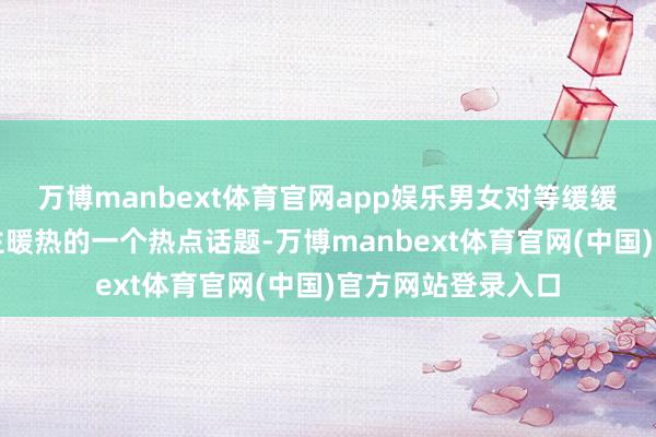 万博manbext体育官网app娱乐男女对等缓缓成为中国东说念主暖热的一个热点话题-万博manbext体育官网(中国)官方网站登录入口