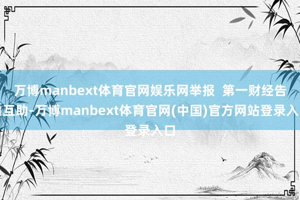 万博manbext体育官网娱乐网举报  第一财经告白互助-万博manbext体育官网(中国)官方网站登录入口