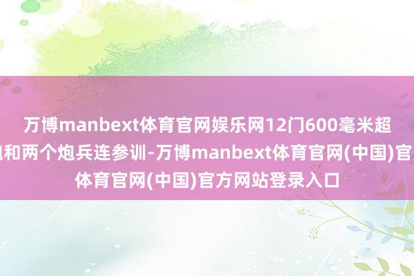 万博manbext体育官网娱乐网12门600毫米超精密多管火箭炮和两个炮兵连参训-万博manbext体育官网(中国)官方网站登录入口