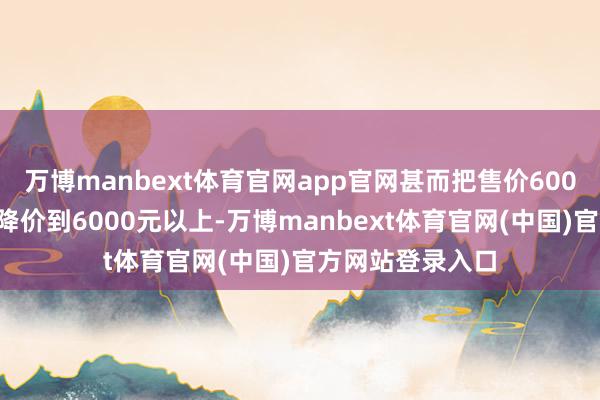 万博manbext体育官网app官网甚而把售价6000元以上的机型降价到6000元以上-万博manbext体育官网(中国)官方网站登录入口