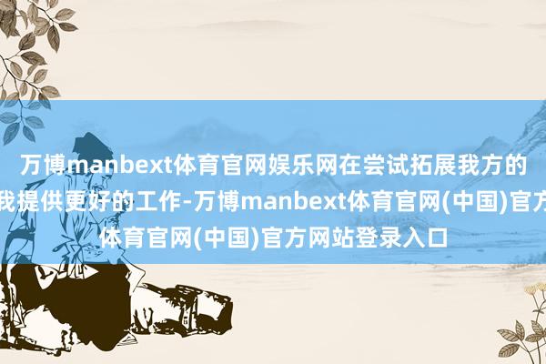 万博manbext体育官网娱乐网在尝试拓展我方的智商鸿沟来为我提供更好的工作-万博manbext体育官网(中国)官方网站登录入口