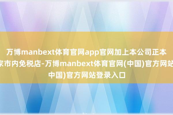 万博manbext体育官网app官网加上本公司正本领有的7家市内免税店-万博manbext体育官网(中国)官方网站登录入口