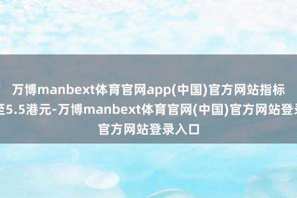 万博manbext体育官网app(中国)官方网站指标价升至5.5港元-万博manbext体育官网(中国)官方网站登录入口