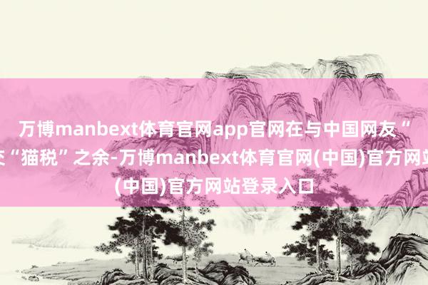 万博manbext体育官网app官网在与中国网友“对账”和交“猫税”之余-万博manbext体育官网(中国)官方网站登录入口