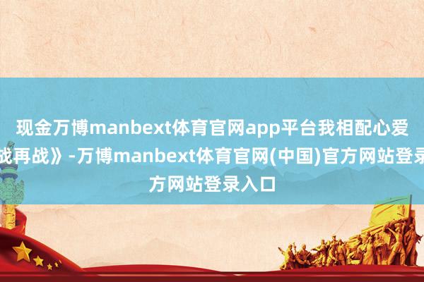 现金万博manbext体育官网app平台我相配心爱《一战再战》-万博manbext体育官网(中国)官方网站登录入口
