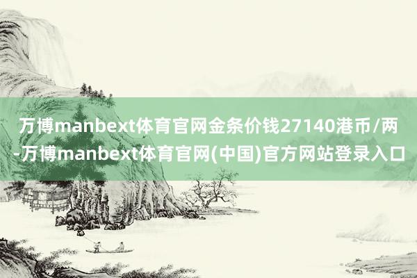 万博manbext体育官网金条价钱27140港币/两-万博manbext体育官网(中国)官方网站登录入口