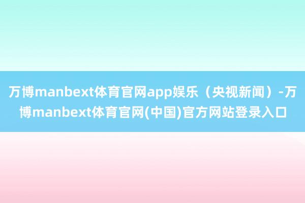 万博manbext体育官网app娱乐（央视新闻）-万博manbext体育官网(中国)官方网站登录入口