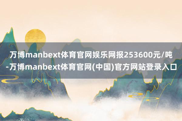 万博manbext体育官网娱乐网报253600元/吨-万博manbext体育官网(中国)官方网站登录入口