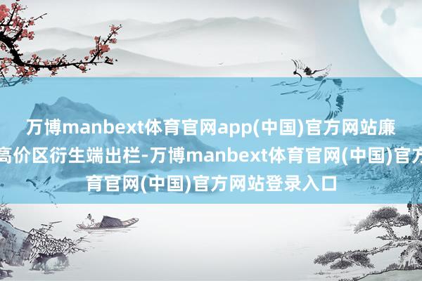 万博manbext体育官网app(中国)官方网站廉价略有上升；高价区衍生端出栏-万博manbext体育官网(中国)官方网站登录入口
