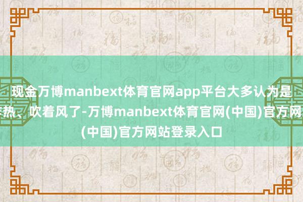 现金万博manbext体育官网app平台大多认为是天气乍寒乍热、吹着风了-万博manbext体育官网(中国)官方网站登录入口