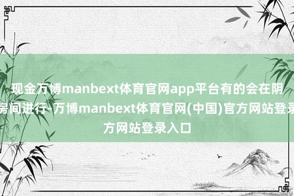 现金万博manbext体育官网app平台有的会在阴郁的房间进行-万博manbext体育官网(中国)官方网站登录入口