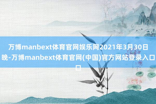 万博manbext体育官网娱乐网2021年3月30日晚-万博manbext体育官网(中国)官方网站登录入口