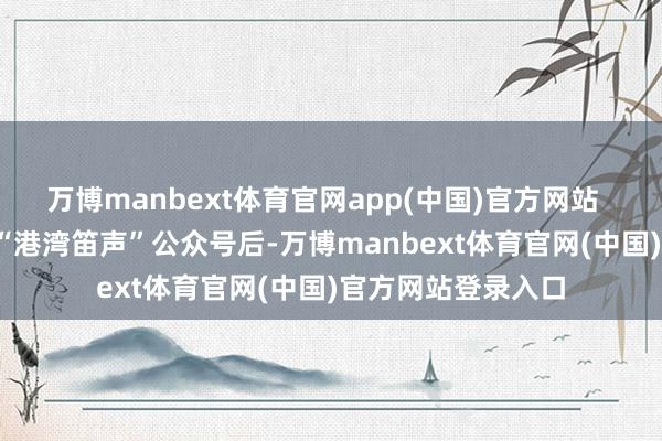 万博manbext体育官网app(中国)官方网站 预约面目: 关心“港湾笛声”公众号后-万博manbext体育官网(中国)官方网站登录入口