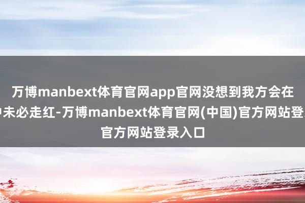 万博manbext体育官网app官网没想到我方会在天外中未必走红-万博manbext体育官网(中国)官方网站登录入口