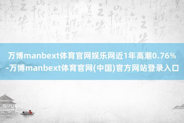 万博manbext体育官网娱乐网近1年高潮0.76%-万博manbext体育官网(中国)官方网站登录入口