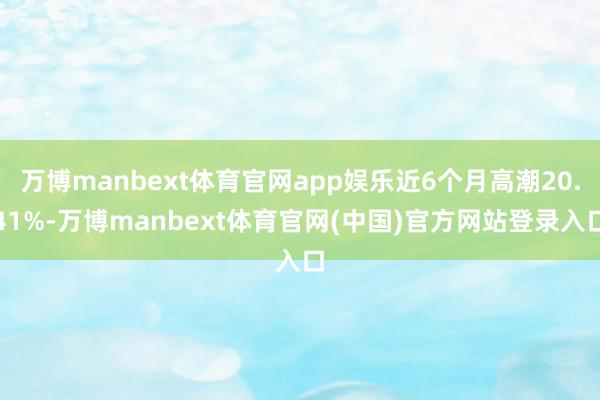 万博manbext体育官网app娱乐近6个月高潮20.41%-万博manbext体育官网(中国)官方网站登录入口